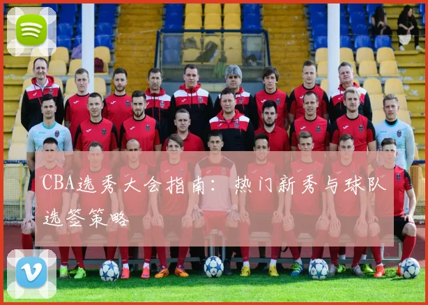 CBA选秀大会指南：热门新秀与球队选签策略