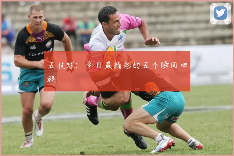 五佳球：今日最精彩的五个瞬间回顾