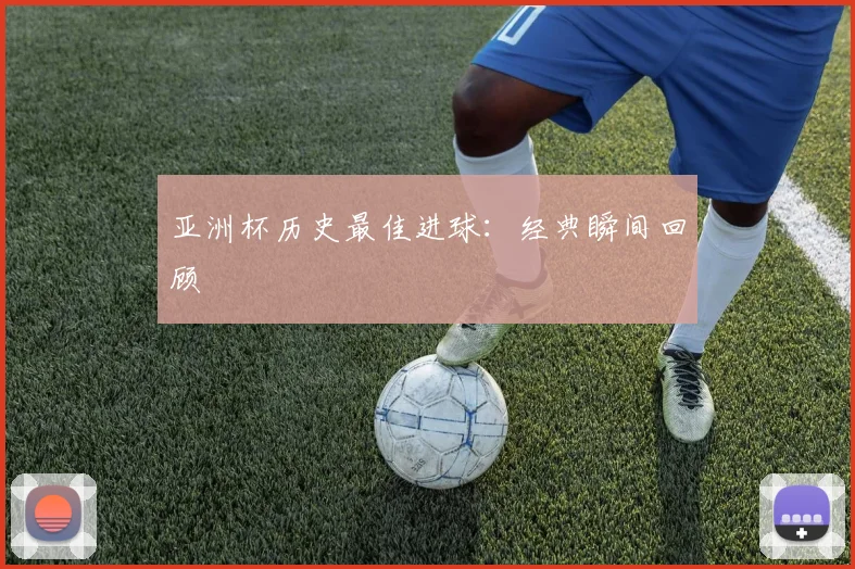 亚洲杯历史最佳进球：经典瞬间回顾