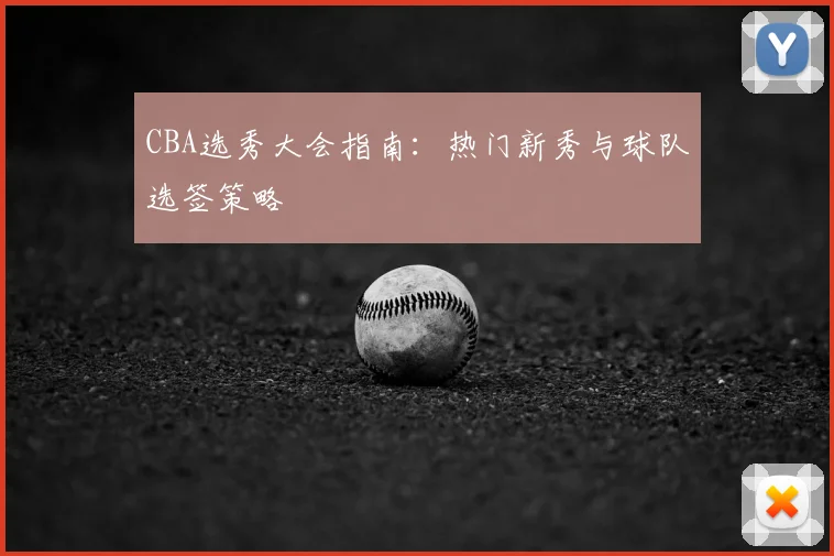 CBA选秀大会指南：热门新秀与球队选签策略