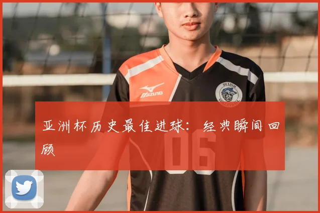 亚洲杯历史最佳进球：经典瞬间回顾