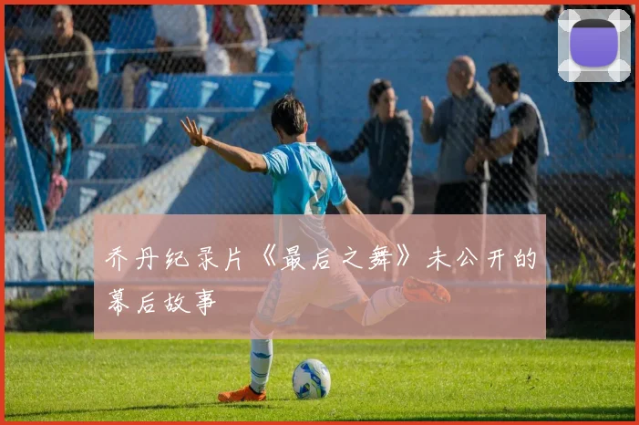 乔丹纪录片《最后之舞》未公开的幕后故事