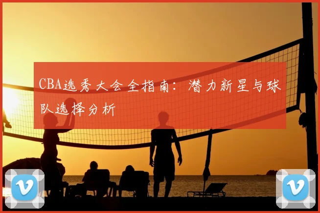 CBA选秀大会全指南：潜力新星与球队选择分析
